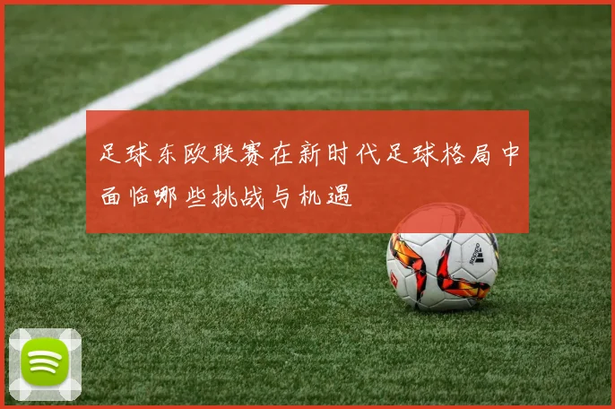 足球东欧联赛在新时代足球格局中面临哪些挑战与机遇