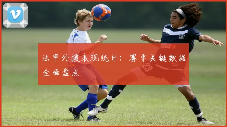 法甲外援表现统计：赛季关键数据全面盘点