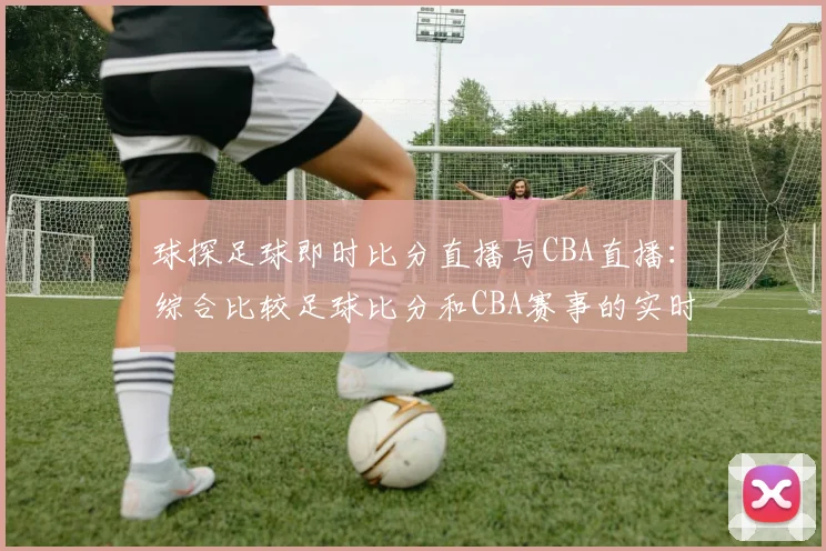 球探足球即时比分直播与CBA直播:综合比较足球比分和CBA赛事的实时更新
